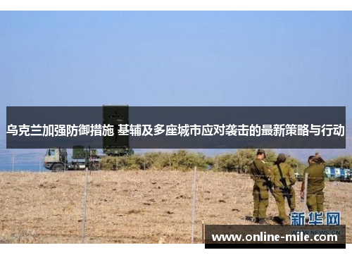 乌克兰加强防御措施 基辅及多座城市应对袭击的最新策略与行动