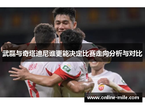 武磊与奇塔迪尼谁更能决定比赛走向分析与对比